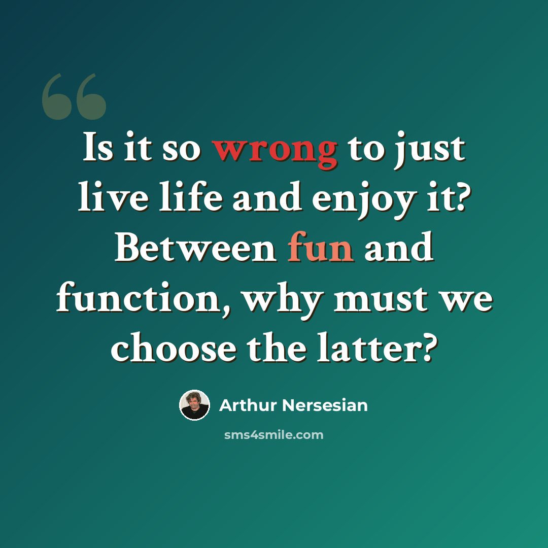 “Is it so wrong to just live life and enjoy it? Between fun and function, why must we choose the latter?” quote by Arthur Nersesian