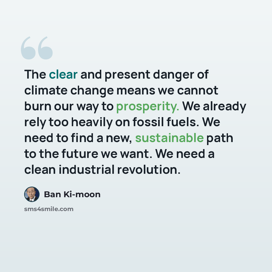 “The clear and present danger of climate change means we cannot burn our way to prosperity. We already rely too heavily on fossil fuels. We need to find a new, sustainable path to the future we want. We need a clean industrial revolution.” quote by Ban Ki-moon