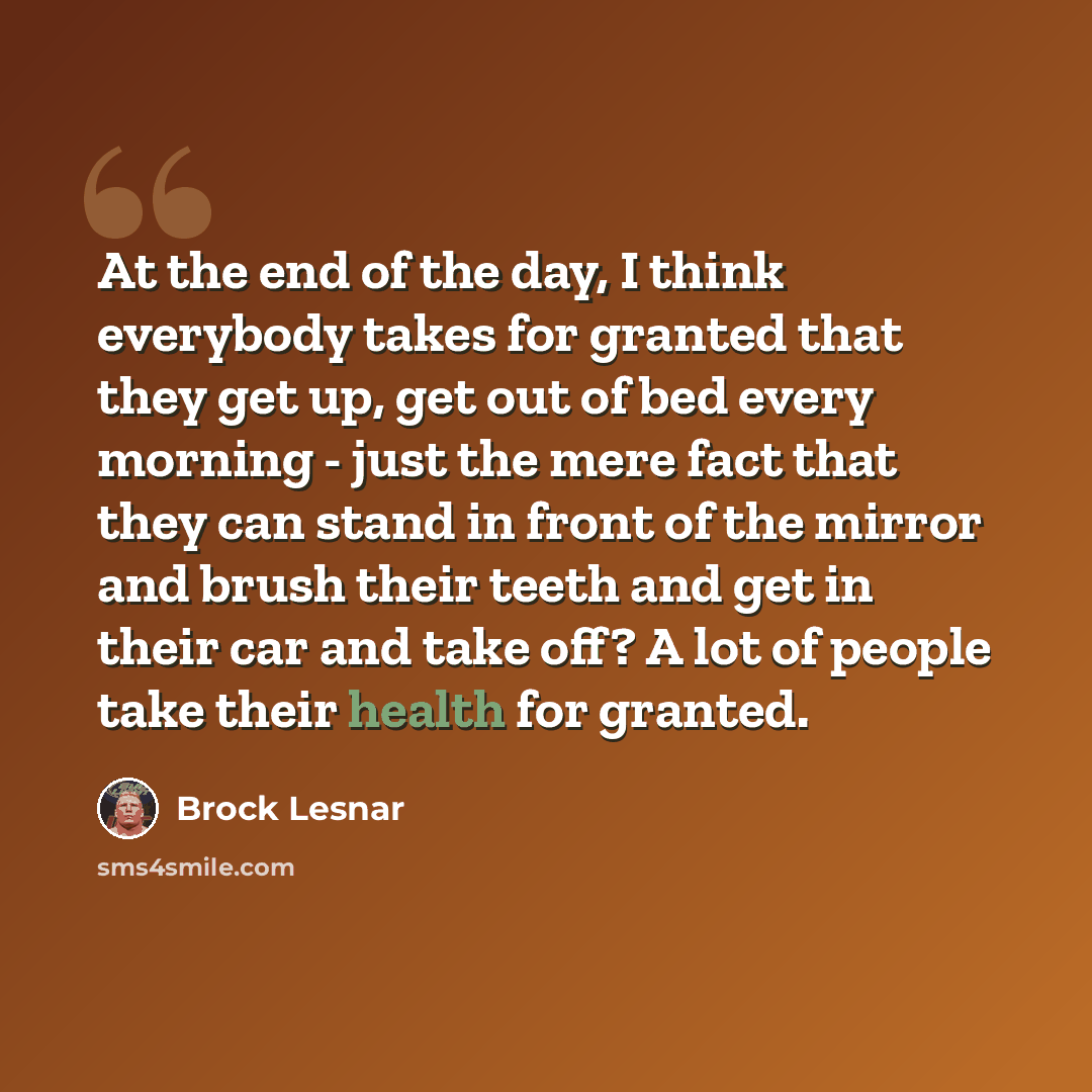 “At the end of the day, I think everybody takes for granted that they get up, get out of bed every morning - just the mere fact that they can stand in front of the mirror and brush their teeth and get in their car and take off? A lot of people take their health for granted.” quote by Brock Lesnar