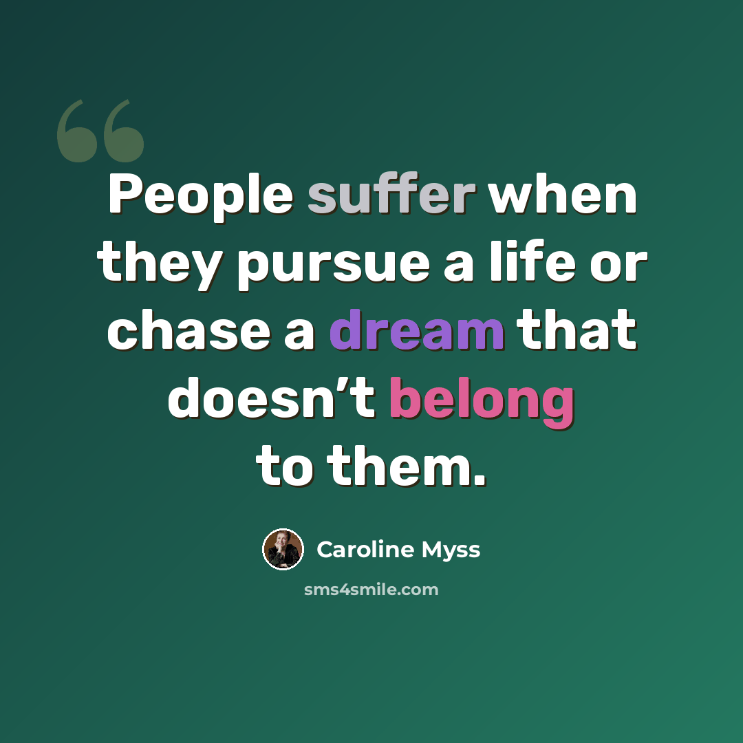 “People suffer when they pursue a life or chase a dream that doesn’t belong to them.” quote by Caroline Myss