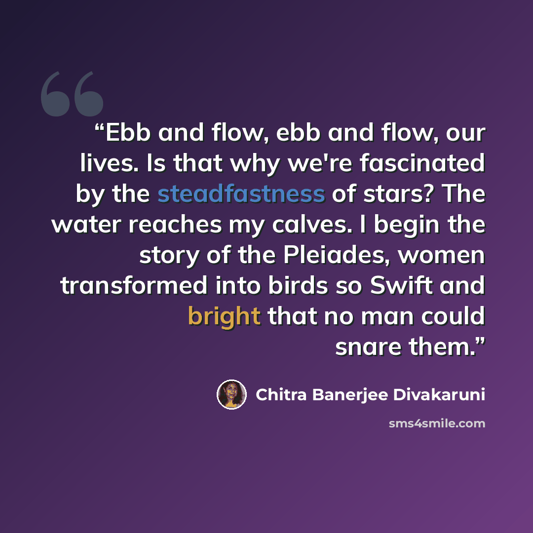 “Ebb and flow, ebb and flow, our lives. Is that why we're fascinated by the steadfastness of stars? The water reaches my calves. I begin the story of the Pleiades, women transformed into birds so Swift and bright that no man could snare them.” quote by Chitra Banerjee Divakaruni