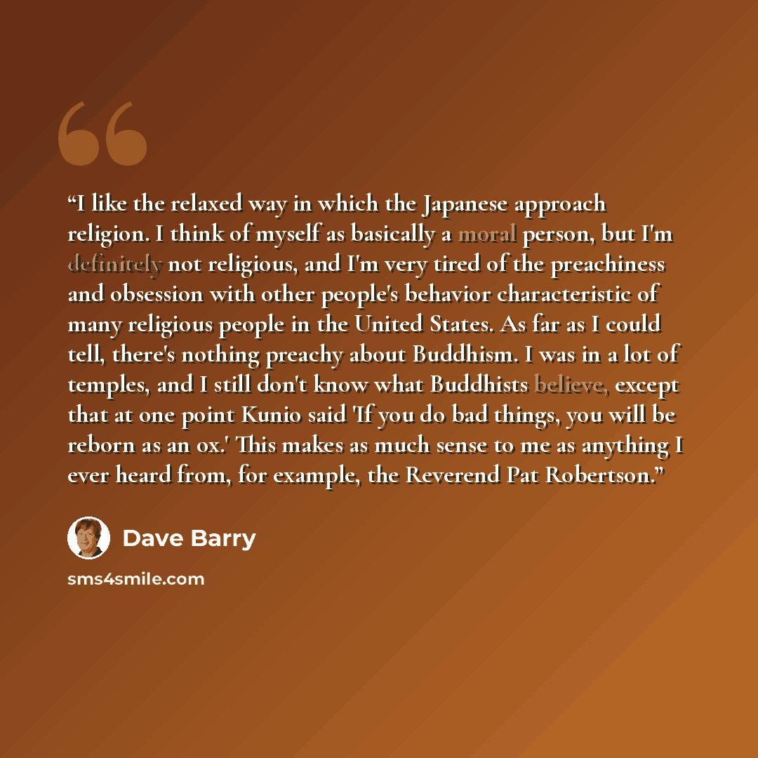 “I like the relaxed way in which the Japanese approach religion. I think of myself as basically a moral person, but I'm definitely not religious, and I'm very tired of the preachiness and obsession with other people's behavior characteristic of many religious people in the United States. As far as…” quote by Dave Barry