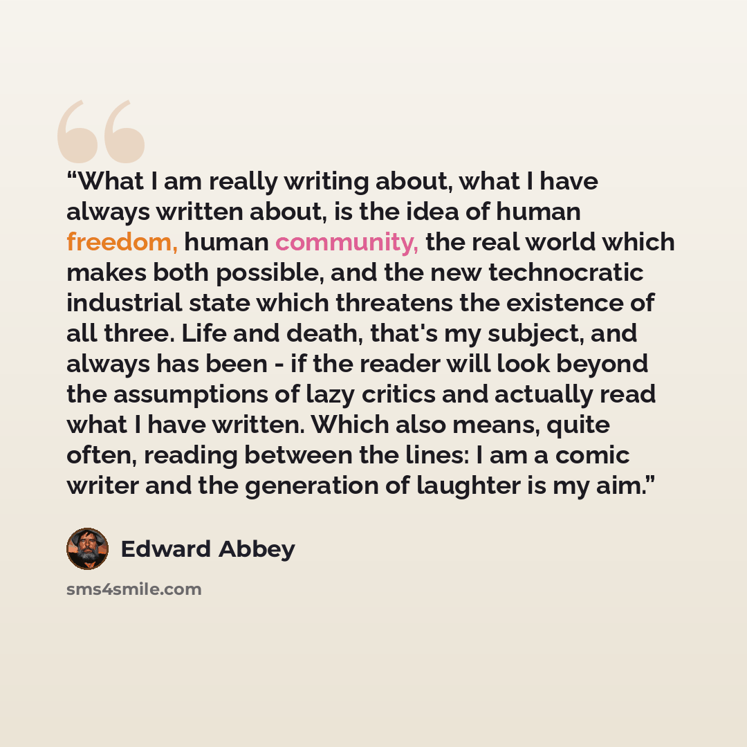“What I am really writing about, what I have always written about, is the idea of human freedom, human community, the real world which makes both possible, and the new technocratic industrial state which threatens the existence of all three. Life and death, that's my subject, and always has been…” quote by Edward Abbey