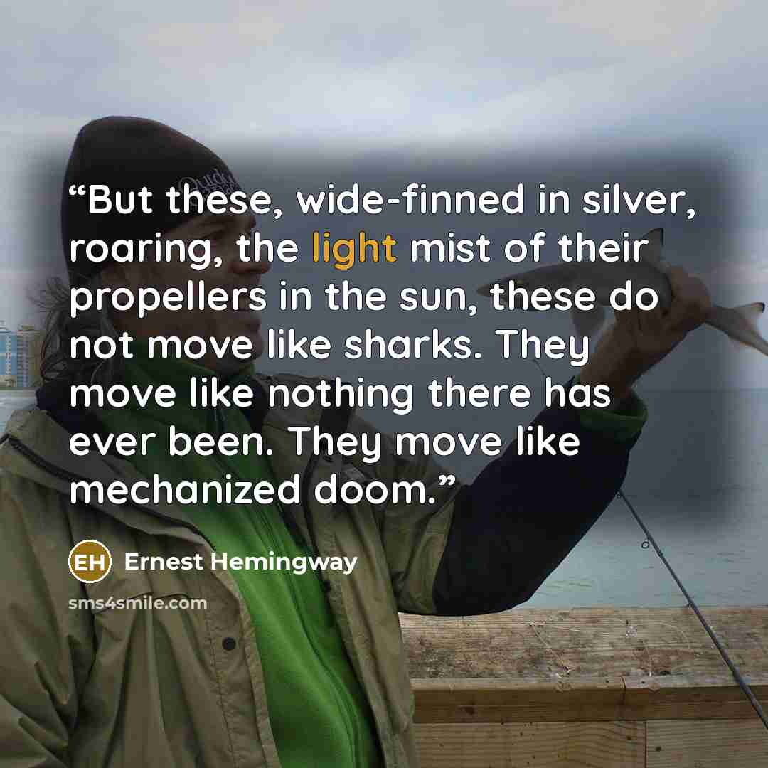 “But these, wide-finned in silver, roaring, the light mist of their propellers in the sun, these do not move like sharks. They move like nothing there has ever been. They move like mechanized doom.” quote by Ernest Hemingway