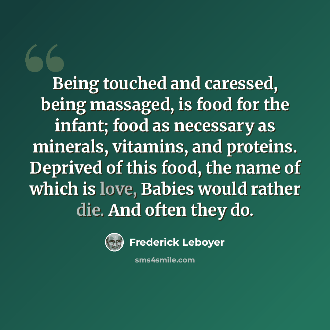 “Being touched and caressed, being massaged, is food for the infant; food as necessary as minerals, vitamins, and proteins. Deprived of this food, the name of which is love, Babies would rather die. And often they do.” quote by Frederick Leboyer