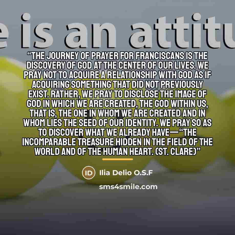 “The journey of prayer for Franciscans is the discovery of God at the center of our lives. We pray not to acquire a relationship with God as if acquiring something that did not previously exist. Rather, we pray to disclose the image of God in which we are created, the God within us, that is, the…” quote by Ilia Delio O.S.F