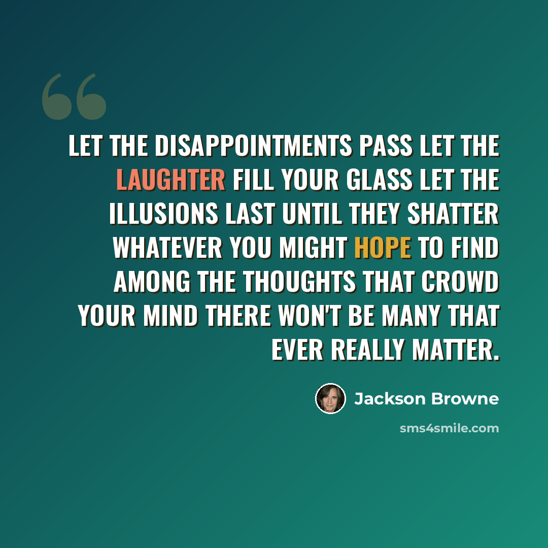 “Let the disappointments pass Let the laughter fill your glass Let the illusions last until they shatter Whatever you might hope to find among the thoughts that crowd your mind There won't be many that ever really matter.” quote by Jackson Browne