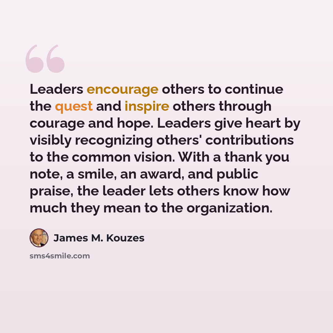“Leaders encourage others to continue the quest and inspire others through courage and hope. Leaders give heart by visibly recognizing others' contributions to the common vision. With a thank you note, a smile, an award, and public praise, the leader lets others know how much they mean to the…” quote by James M. Kouzes