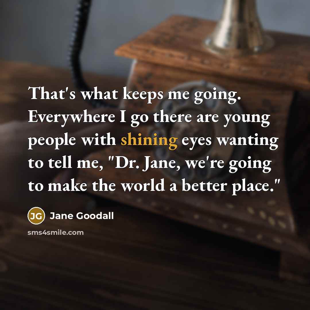 “That's what keeps me going. Everywhere I go there are young people with shining eyes wanting to tell me, "Dr. Jane, we're going to make the world a better place."” quote by Jane Goodall