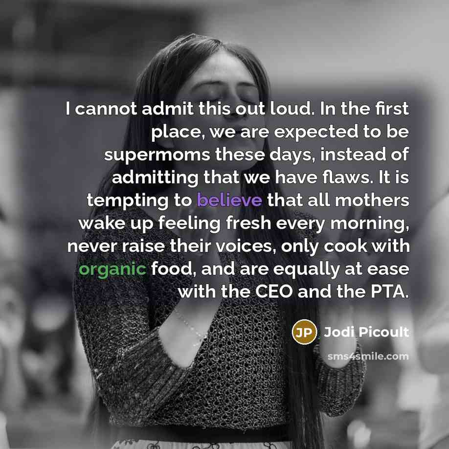 “I cannot admit this out loud. In the first place, we are expected to be supermoms these days, instead of admitting that we have flaws. It is tempting to believe that all mothers wake up feeling fresh every morning, never raise their voices, only cook with organic food, and are equally at ease with…” quote by Jodi Picoult