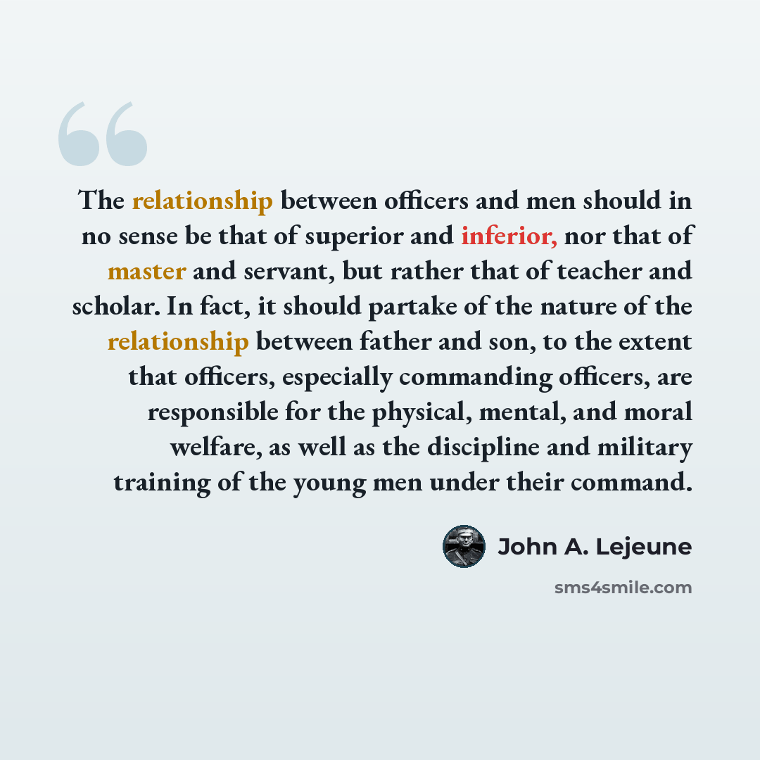 “The relationship between officers and men should in no sense be that of superior and inferior, nor that of master and servant, but rather that of teacher and scholar. In fact, it should partake of the nature of the relationship between father and son, to the extent that officers, especially…” quote by John A. Lejeune