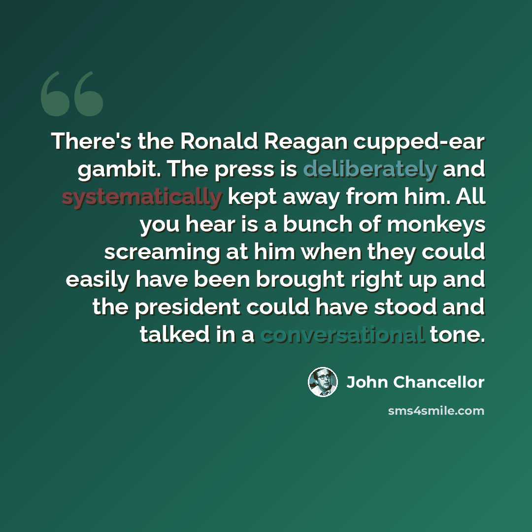 “There's the Ronald Reagan cupped-ear gambit. The press is deliberately and systematically kept away from him. All you hear is a bunch of monkeys screaming at him when they could easily have been brought right up and the president could have stood and talked in a conversational tone.” quote by John Chancellor