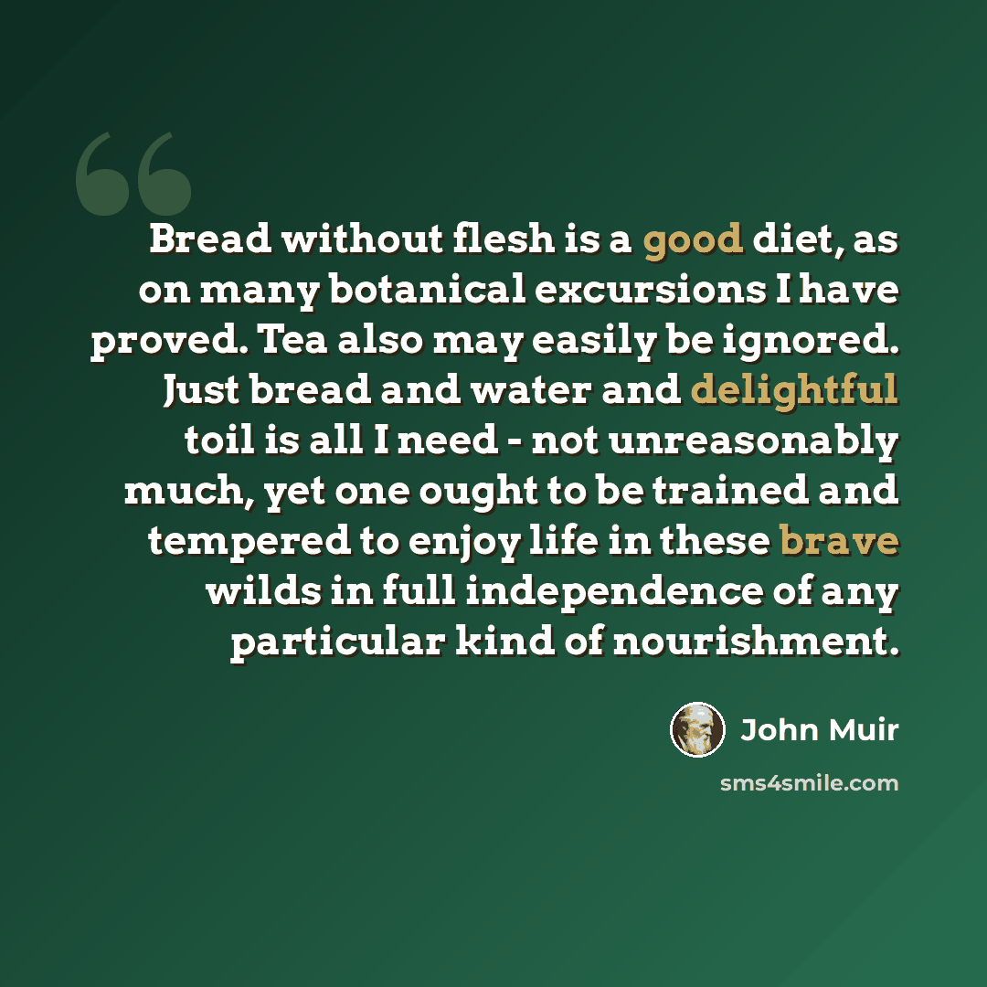 “Bread without flesh is a good diet, as on many botanical excursions I have proved. Tea also may easily be ignored. Just bread and water and delightful toil is all I need - not unreasonably much, yet one ought to be trained and tempered to enjoy life in these brave wilds in full independence of any…” quote by John Muir