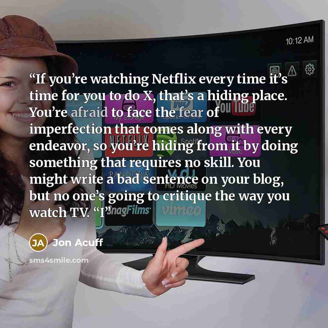 “If you’re watching Netflix every time it’s time for you to do X, that’s a hiding place. You’re afraid to face the fear of imperfection that comes along with every endeavor, so you’re hiding from it by doing something that requires no skill. You might write a bad sentence on your blog, but no one’s…” quote by Jon Acuff