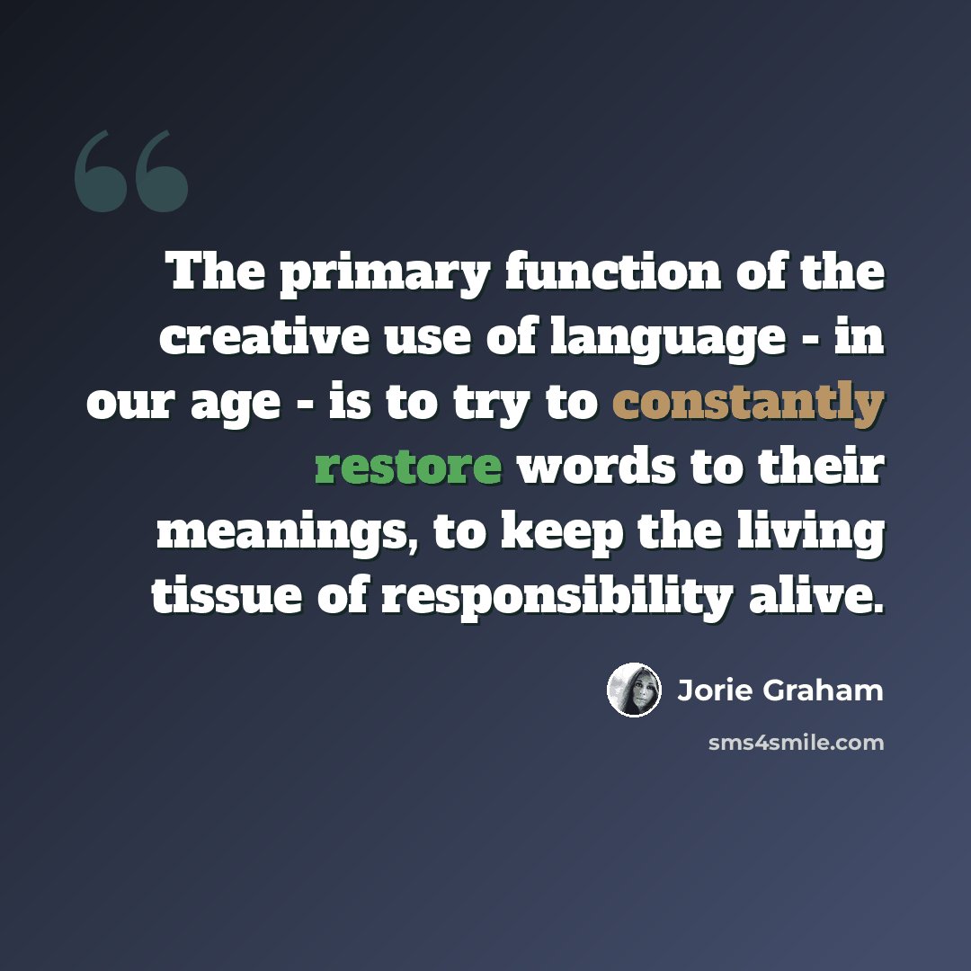 “The primary function of the creative use of language - in our age - is to try to constantly restore words to their meanings, to keep the living tissue of responsibility alive.” quote by Jorie Graham