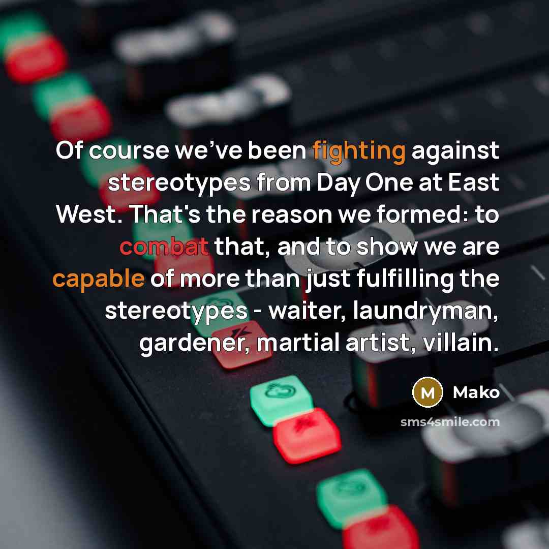 “Of course we've been fighting against stereotypes from Day One at East West. That's the reason we formed: to combat that, and to show we are capable of more than just fulfilling the stereotypes - waiter, laundryman, gardener, martial artist, villain.” quote by Mako