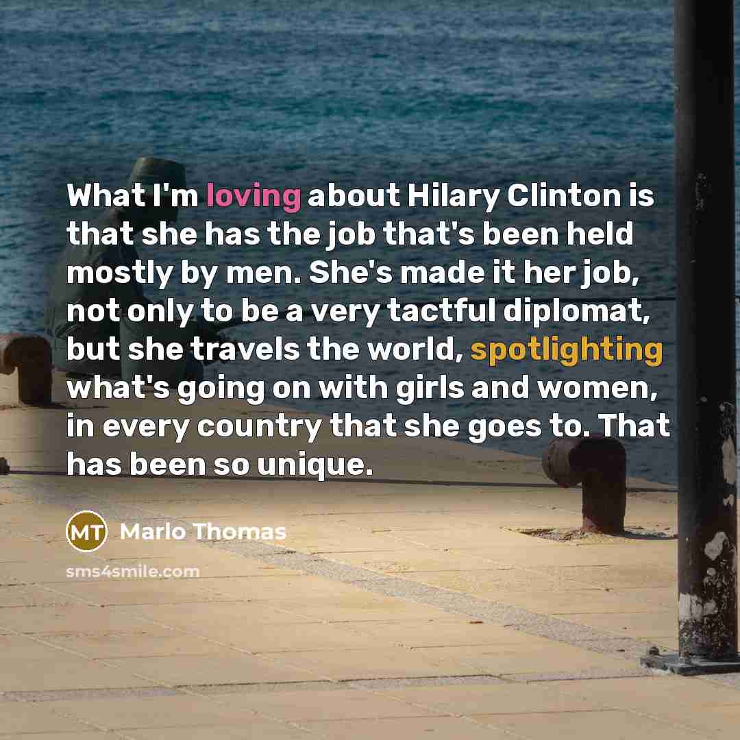 “What I'm loving about Hilary Clinton is that she has the job that's been held mostly by men. She's made it her job, not only to be a very tactful diplomat, but she travels the world, spotlighting what's going on with girls and women, in every country that she goes to. That has been so unique.” quote by Marlo Thomas