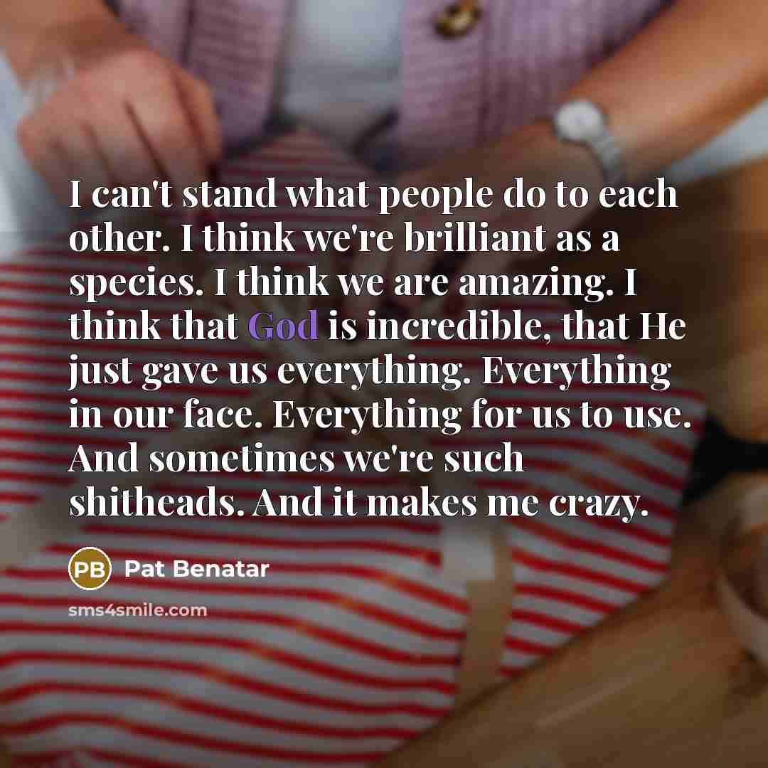 “I can't stand what people do to each other. I think we're brilliant as a species. I think we are amazing. I think that God is incredible, that He just gave us everything. Everything in our face. Everything for us to use. And sometimes we're such shitheads. And it makes me crazy.” quote by Pat Benatar