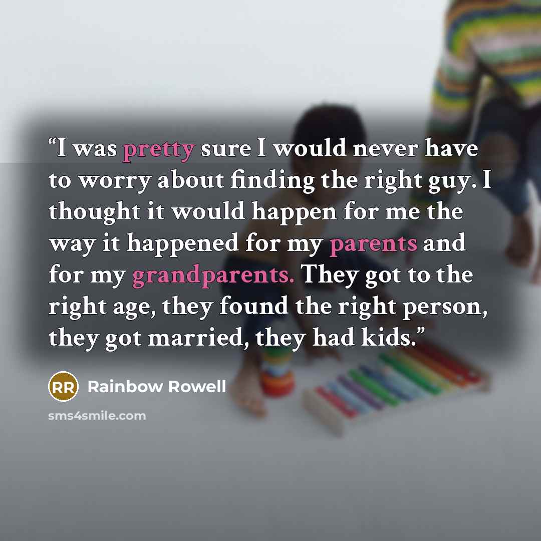“I was pretty sure I would never have to worry about finding the right guy. I thought it would happen for me the way it happened for my parents and for my grandparents. They got to the right age, they found the right person, they got married, they had kids.” quote by Rainbow Rowell