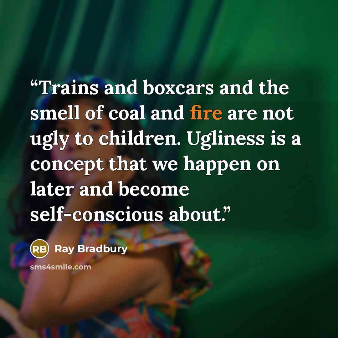 “Trains and boxcars and the smell of coal and fire are not ugly to children. Ugliness is a concept that we happen on later and become self-conscious about.” quote by Ray Bradbury