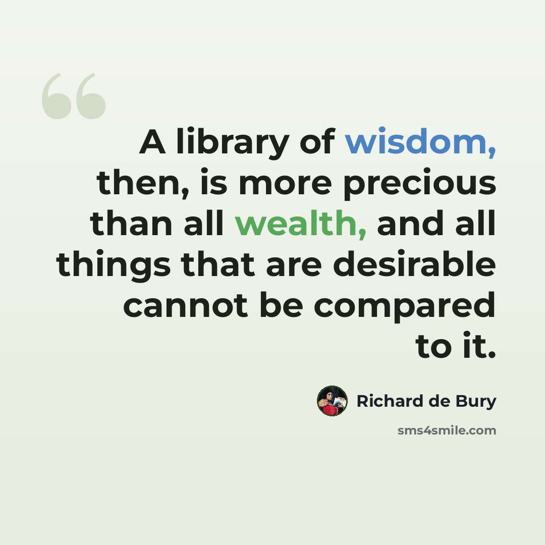 “A library of wisdom, then, is more precious than all wealth, and all things that are desirable cannot be compared to it.” quote by Richard de Bury