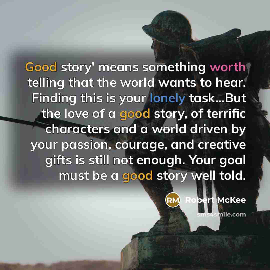 “Good story' means something worth telling that the world wants to hear. Finding this is your lonely task...But the love of a good story, of terrific characters and a world driven by your passion, courage, and creative gifts is still not enough. Your goal must be a good story well told.” quote by Robert McKee