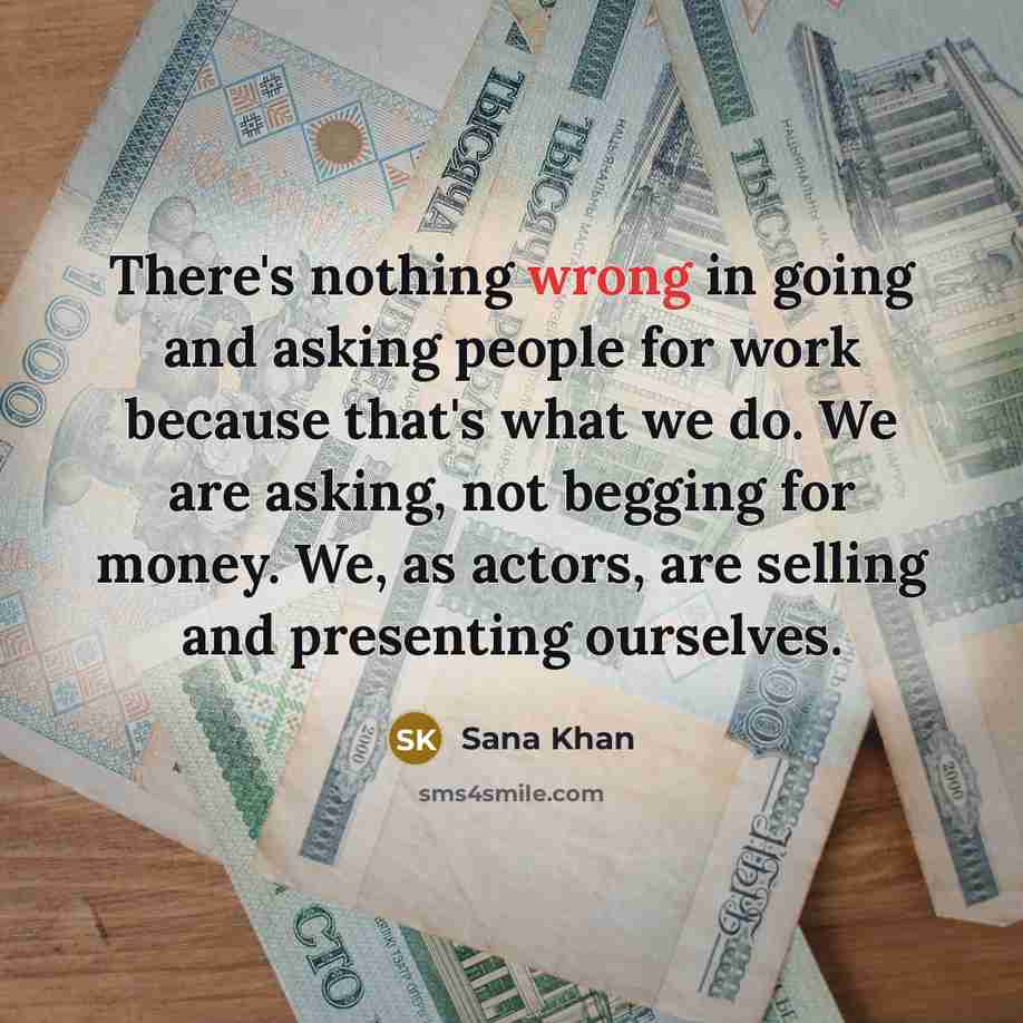 “There's nothing wrong in going and asking people for work because that's what we do. We are asking, not begging for money. We, as actors, are selling and presenting ourselves.” quote by Sana Khan