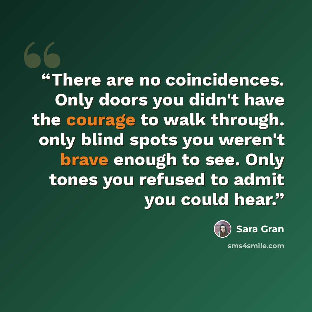 “There are no coincidences. Only doors you didn't have the courage to walk through. only blind spots you weren't brave enough to see. Only tones you refused to admit you could hear.” quote by Sara Gran