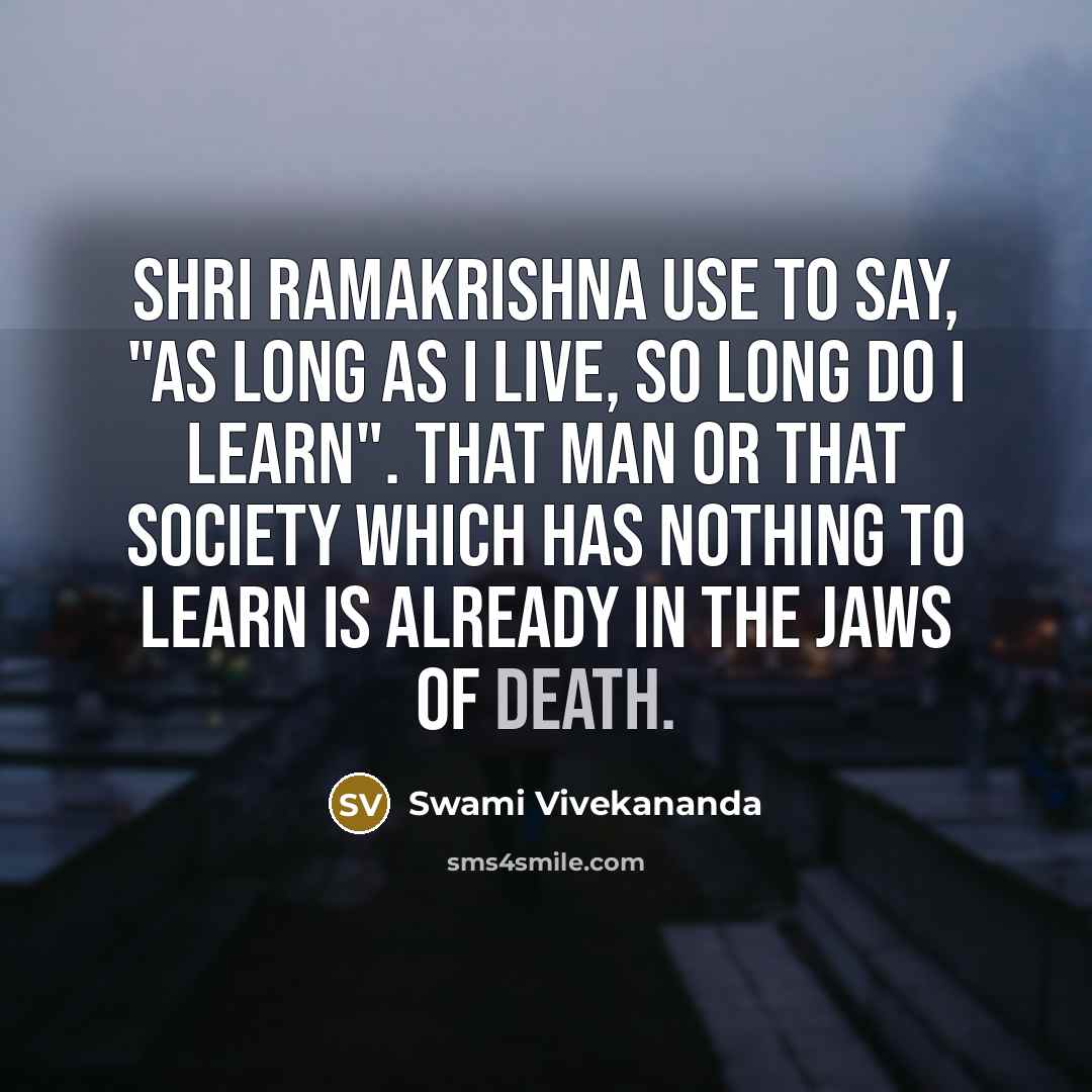 “Shri Ramakrishna use to say, "As Long as I Live, so long do I learn". That man or that society which has nothing to learn is already in the jaws of death.” quote by Swami Vivekananda