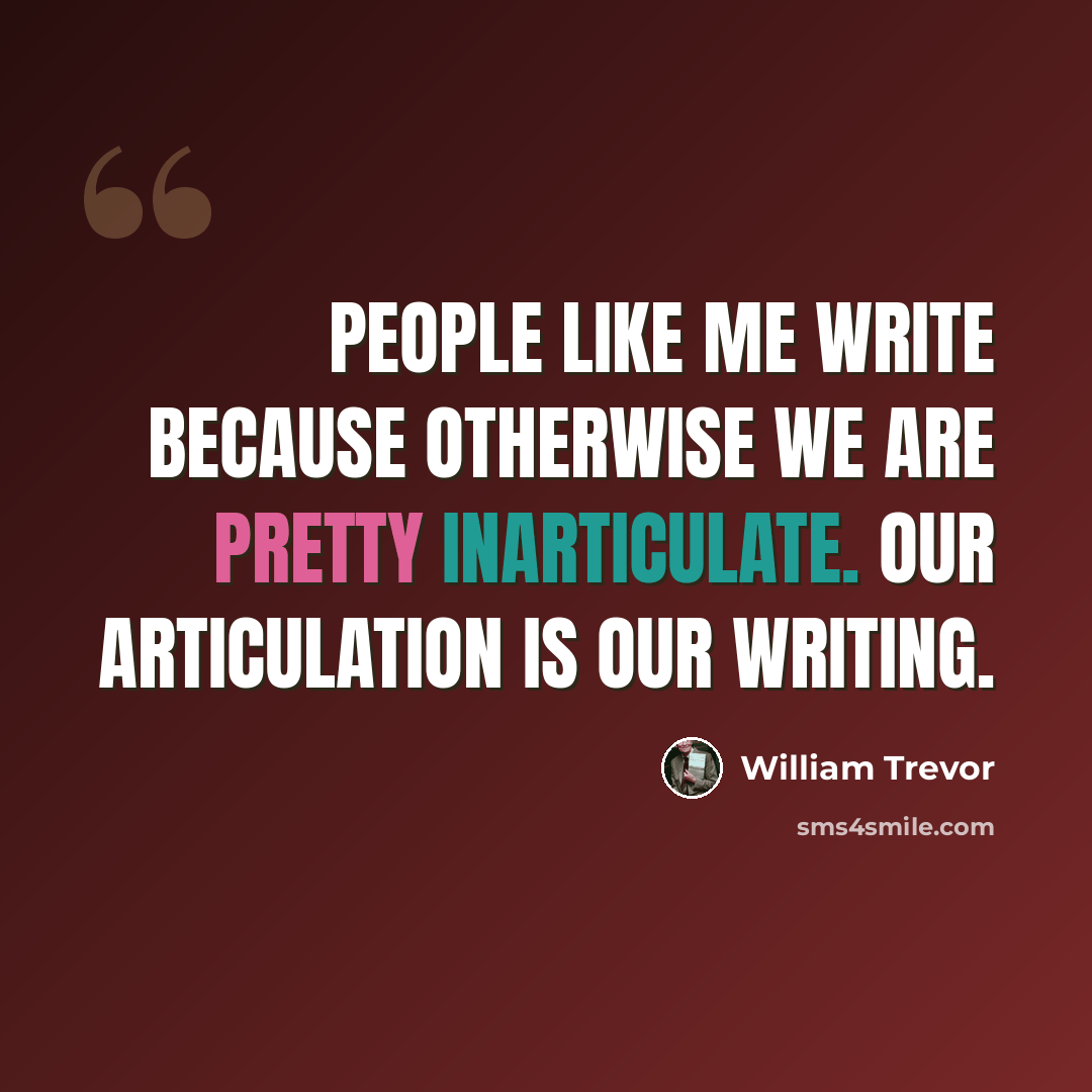“People like me write because otherwise we are pretty inarticulate. Our articulation is our writing.” quote by William Trevor
