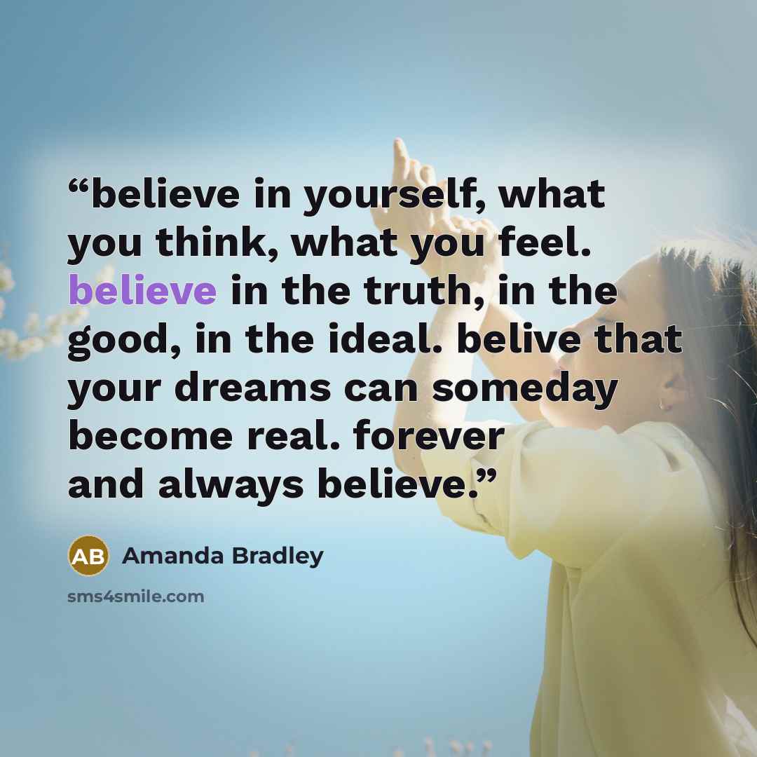 “believe in yourself, what you think, what you feel. believe in the truth, in the good, in the ideal. belive that your dreams can someday become real. forever and always believe.” quote by Amanda Bradley
