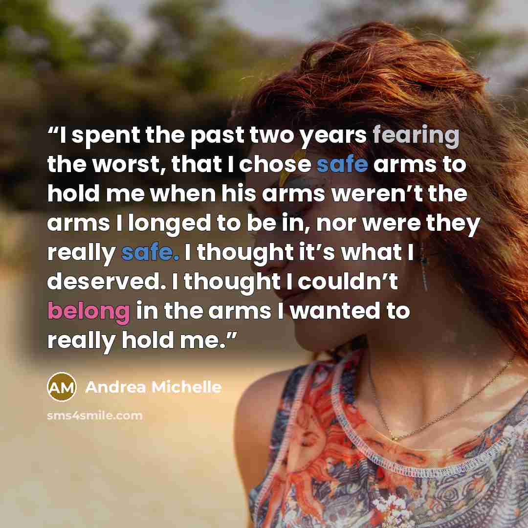 “I spent the past two years fearing the worst, that I chose safe arms to hold me when his arms weren’t the arms I longed to be in, nor were they really safe. I thought it’s what I deserved. I thought I couldn’t belong in the arms I wanted to really hold me.” quote by Andrea Michelle