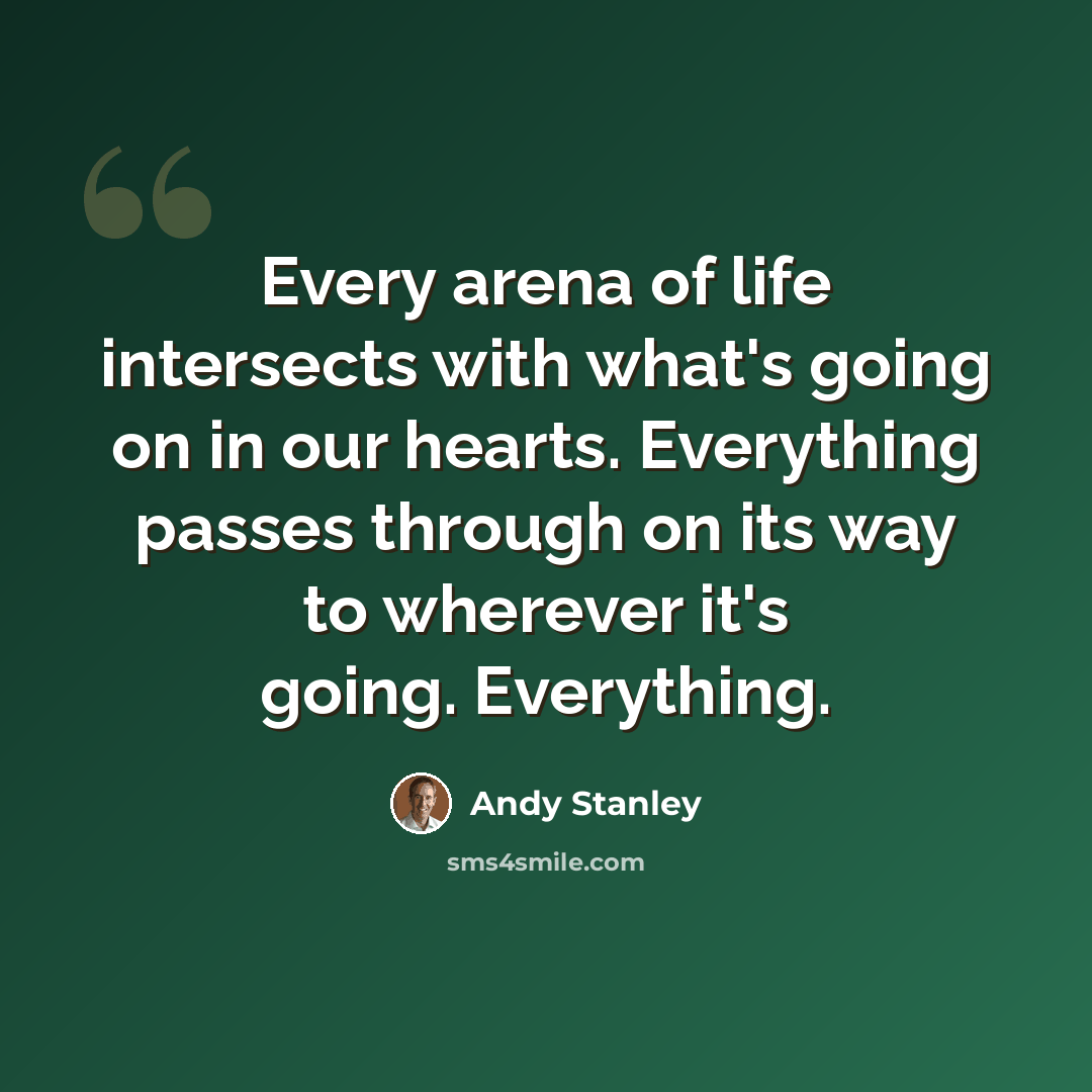 “Every arena of life intersects with what's going on in our hearts. Everything passes through on its way to wherever it's going. Everything.” quote by Andy Stanley
