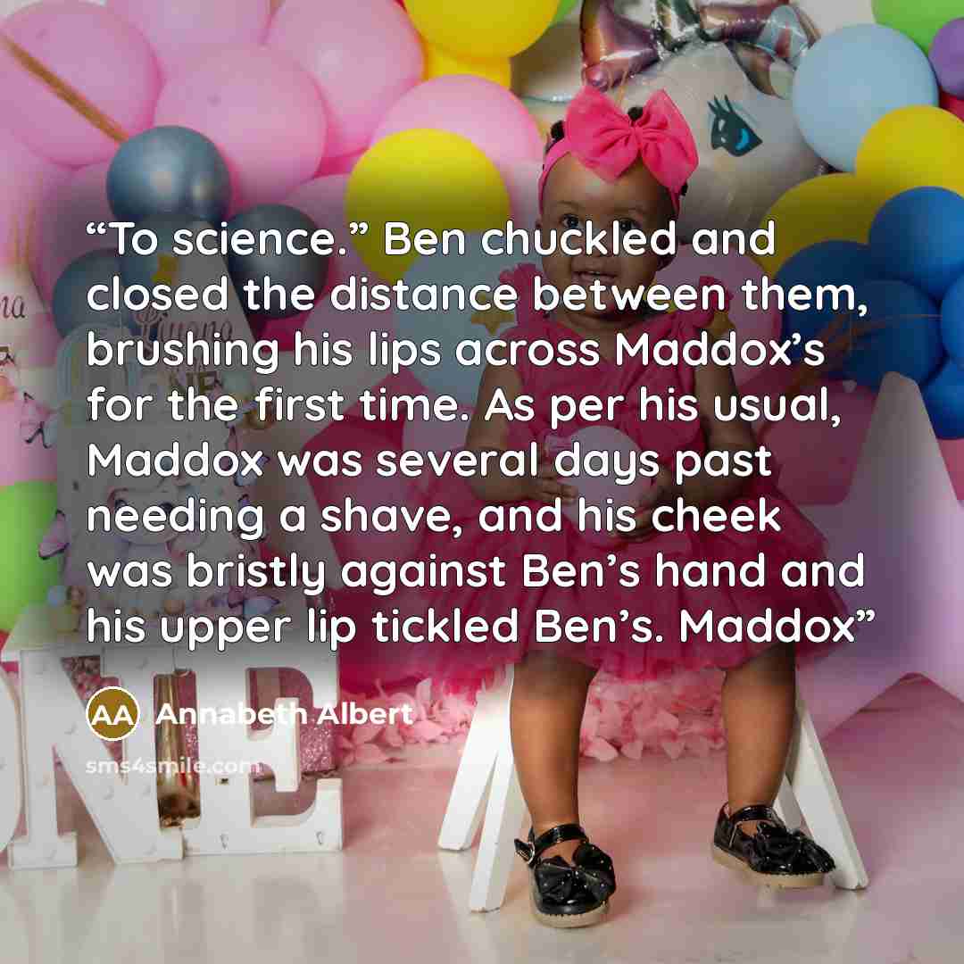 “To science.” Ben chuckled and closed the distance between them, brushing his lips across Maddox’s for the first time. As per his usual, Maddox was several days past needing a shave, and his cheek was bristly against Ben’s hand and his upper lip tickled Ben’s. Maddox” quote by Annabeth Albert