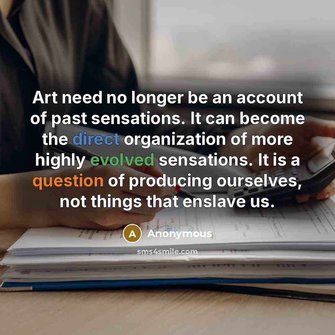 “Art need no longer be an account of past sensations. It can become the direct organization of more highly evolved sensations. It is a question of producing ourselves, not things that enslave us.” quote by Anonymous