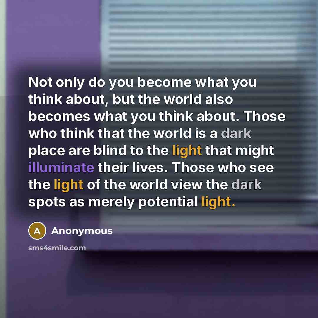 “Not only do you become what you think about, but the world also becomes what you think about. Those who think that the world is a dark place are blind to the light that might illuminate their lives. Those who see the light of the world view the dark spots as merely potential light.” quote by Anonymous