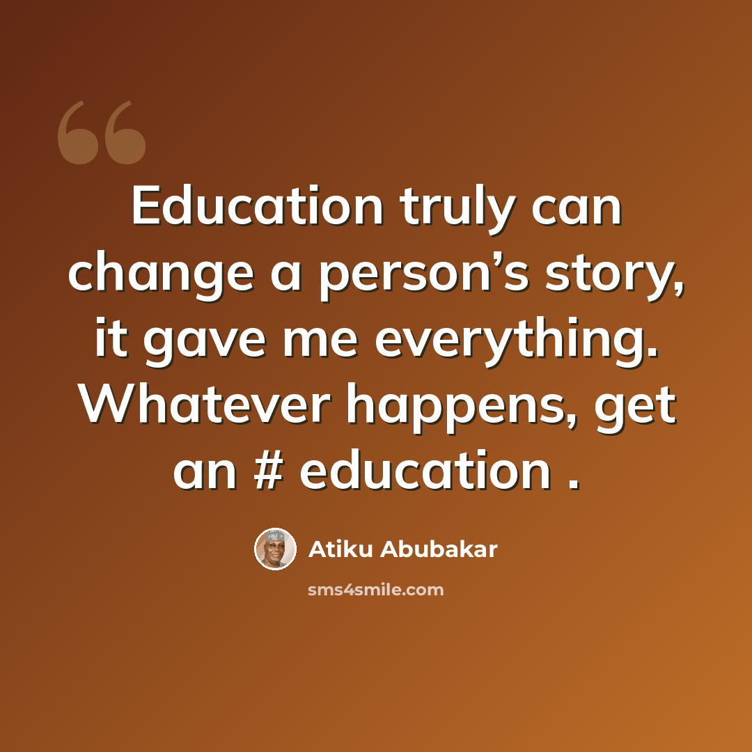 “Education truly can change a person’s story, it gave me everything. Whatever happens, get an # education .” quote by Atiku Abubakar