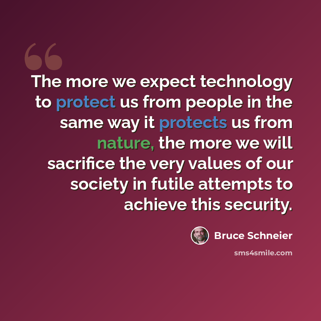 “The more we expect technology to protect us from people in the same way it protects us from nature, the more we will sacrifice the very values of our society in futile attempts to achieve this security.” quote by Bruce Schneier