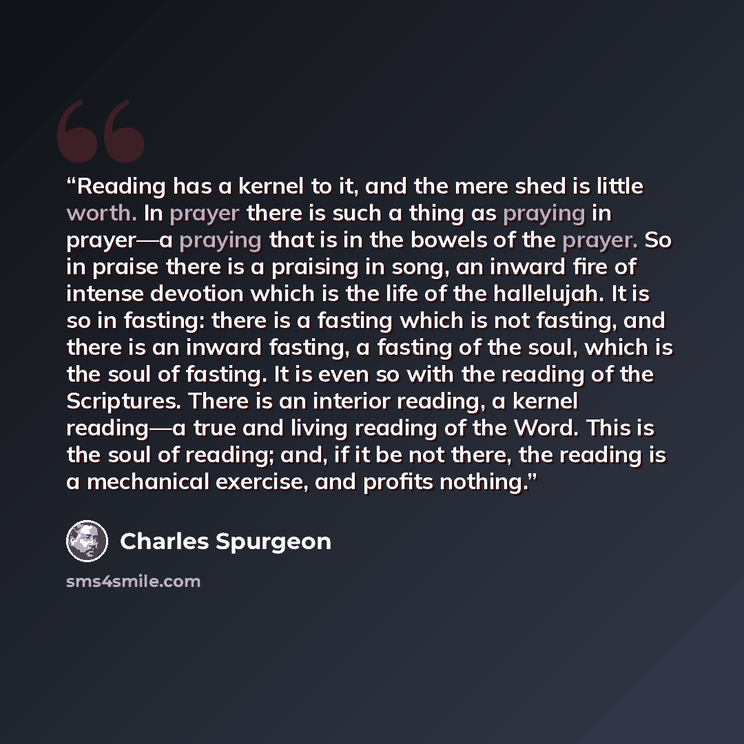 “Reading has a kernel to it, and the mere shed is little worth. In prayer there is such a thing as praying in prayer—a praying that is in the bowels of the prayer. So in praise there is a praising in song, an inward fire of intense devotion which is the life of the hallelujah. It is so in fasting…” quote by Charles Spurgeon