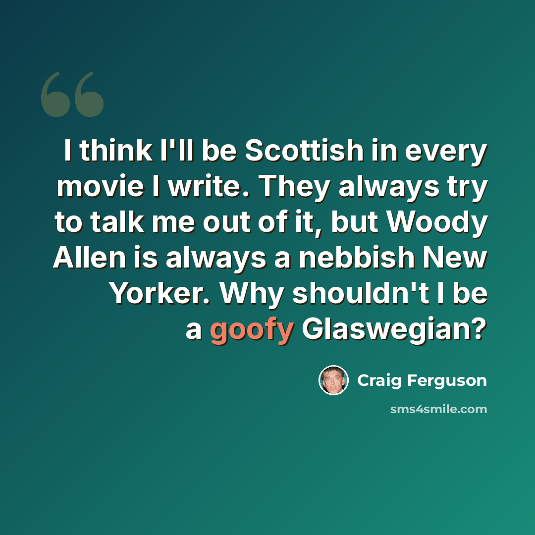 “I think I'll be Scottish in every movie I write. They always try to talk me out of it, but Woody Allen is always a nebbish New Yorker. Why shouldn't I be a goofy Glaswegian?” quote by Craig Ferguson