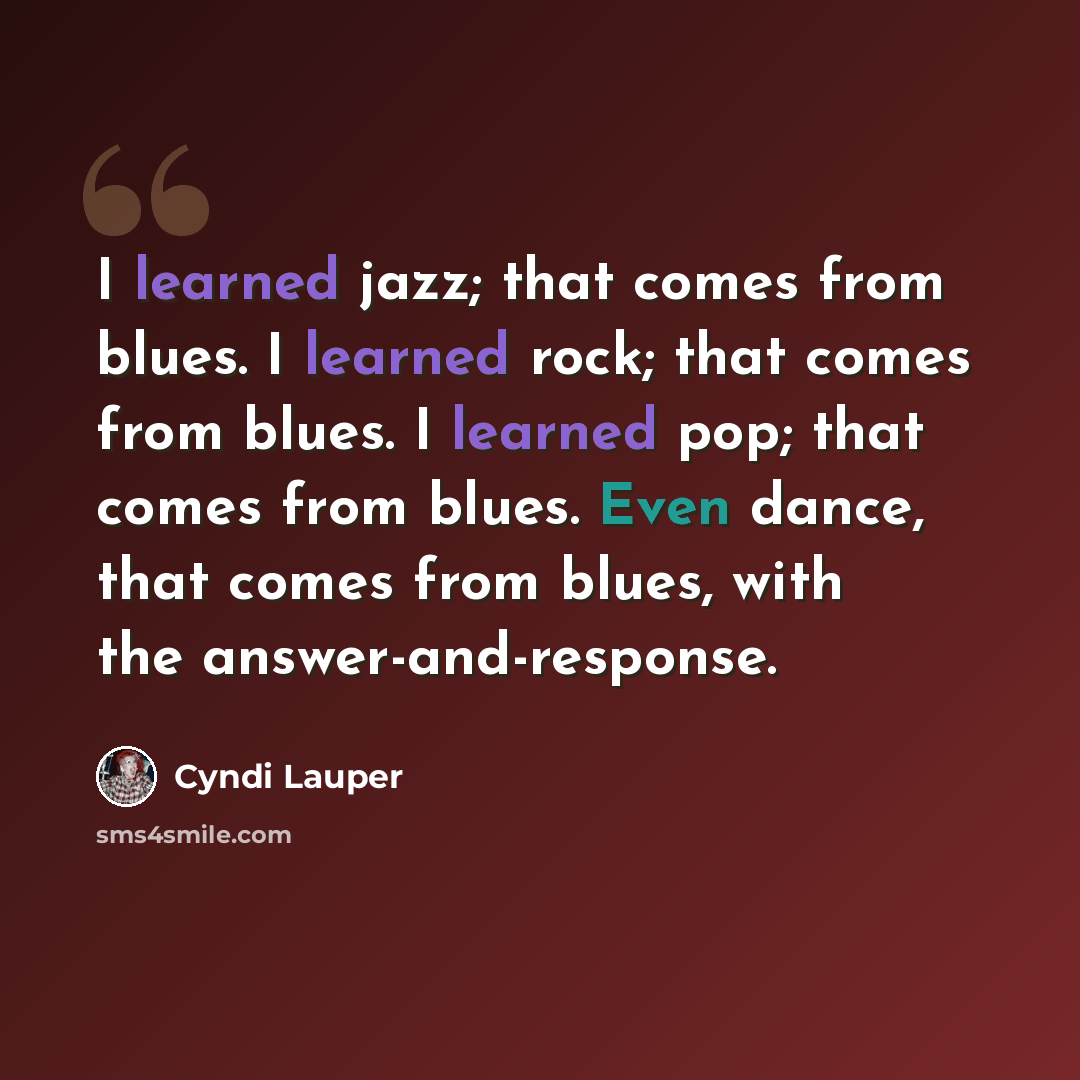 “I learned jazz; that comes from blues. I learned rock; that comes from blues. I learned pop; that comes from blues. Even dance, that comes from blues, with the answer-and-response.” quote by Cyndi Lauper