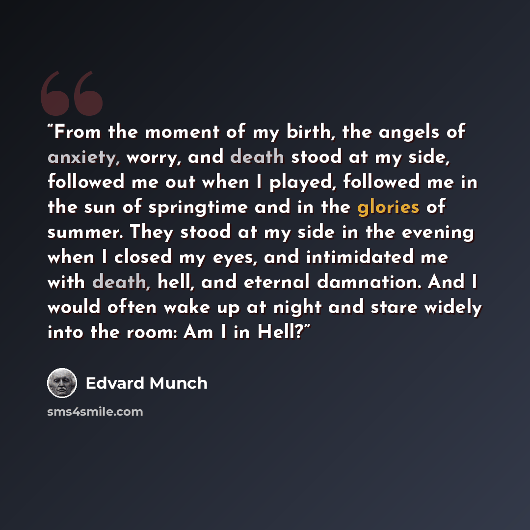 “From the moment of my birth, the angels of anxiety, worry, and death stood at my side, followed me out when I played, followed me in the sun of springtime and in the glories of summer. They stood at my side in the evening when I closed my eyes, and intimidated me with death, hell, and eternal…” quote by Edvard Munch
