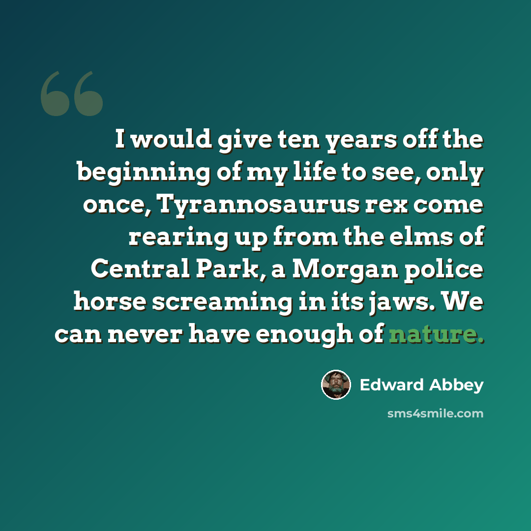 “I would give ten years off the beginning of my life to see, only once, Tyrannosaurus rex come rearing up from the elms of Central Park, a Morgan police horse screaming in its jaws. We can never have enough of nature.” quote by Edward Abbey