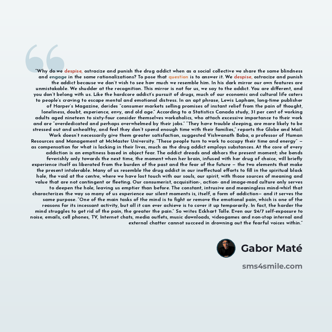 “Why do we despise, ostracize and punish the drug addict when as a social collective we share the same blindness and engage in the same rationalizations? To pose that question is to answer it. We despise, ostracize and punish the addict because we don’t wish to see how much we resemble him. In his…” quote by Gabor Maté