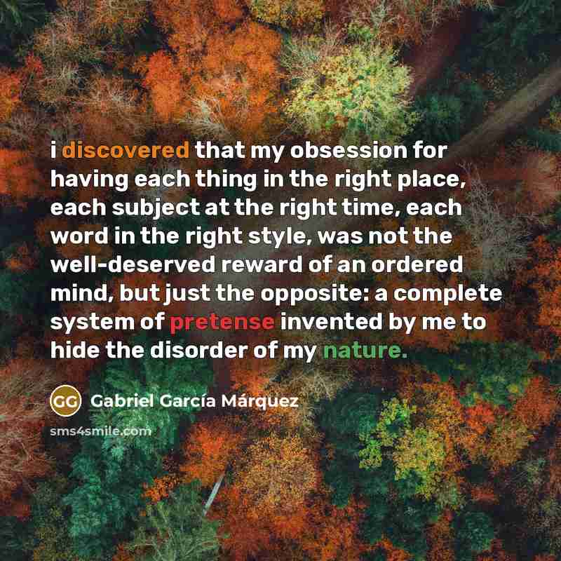 “i discovered that my obsession for having each thing in the right place, each subject at the right time, each word in the right style, was not the well-deserved reward of an ordered mind, but just the opposite: a complete system of pretense invented by me to hide the disorder of my nature.” quote by Gabriel García Márquez