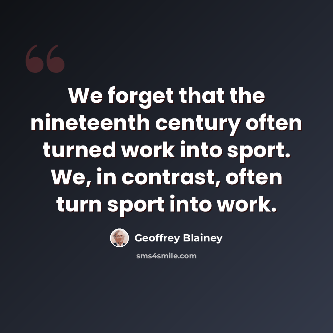 “We forget that the nineteenth century often turned work into sport. We, in contrast, often turn sport into work.” quote by Geoffrey Blainey