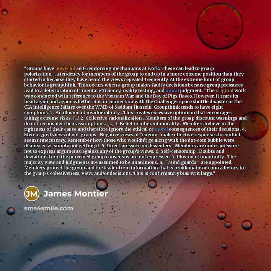 “Groups have powerful self-reinforcing mechanisms at work. These can lead to group polarization—a tendency for members of the group to end up in a more extreme position than they started in because they have heard the views repeated frequently. At the extreme limit of group behavior is groupthink…” quote by James Montier