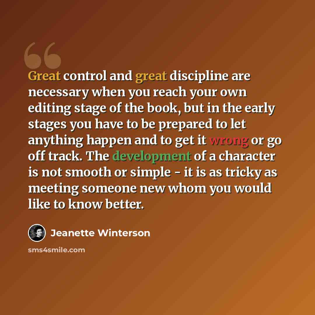“Great control and great discipline are necessary when you reach your own editing stage of the book, but in the early stages you have to be prepared to let anything happen and to get it wrong or go off track. The development of a character is not smooth or simple - it is as tricky as meeting…” quote by Jeanette Winterson