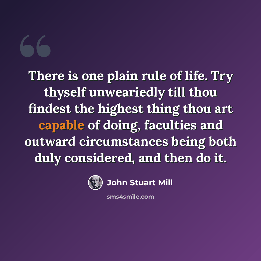 “There is one plain rule of life. Try thyself unweariedly till thou findest the highest thing thou art capable of doing, faculties and outward circumstances being both duly considered, and then do it.” quote by John Stuart Mill