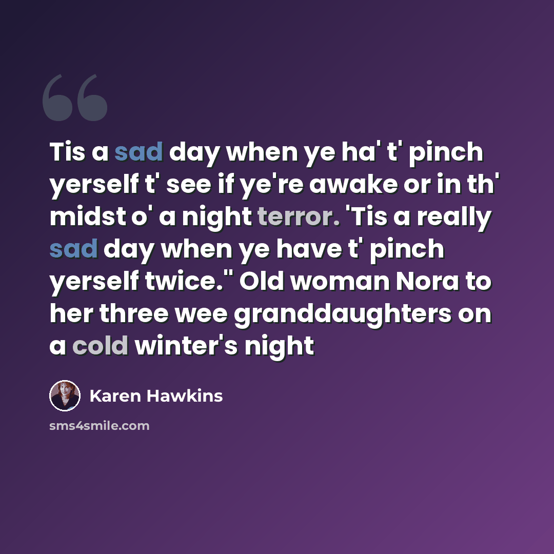 “Tis a sad day when ye ha' t' pinch yerself t' see if ye're awake or in th' midst o' a night terror. 'Tis a really sad day when ye have t' pinch yerself twice." Old woman Nora to her three wee granddaughters on a cold winter's night” quote by Karen Hawkins